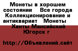 Монеты в хорошем состоянии. - Все города Коллекционирование и антиквариат » Монеты   . Ханты-Мансийский,Югорск г.